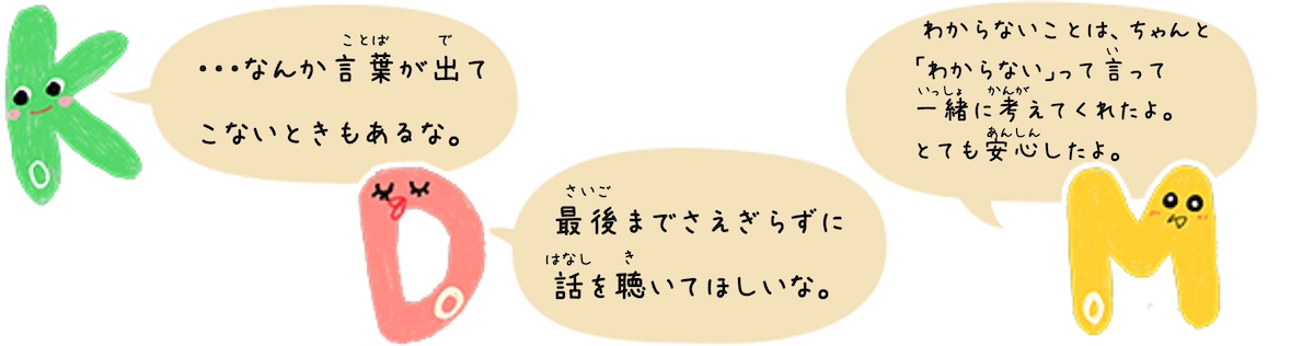 KoDoMoキャラクターのコメント　Ko「・・・なんか言葉が出てこないときもあるな。」Do「最後までさえぎらずに 話を聴いてほしいな。」Mo「 わからないことは、ちゃんと「わからない」って言って一緒に考えてくれたよ。とても安心したよ。」