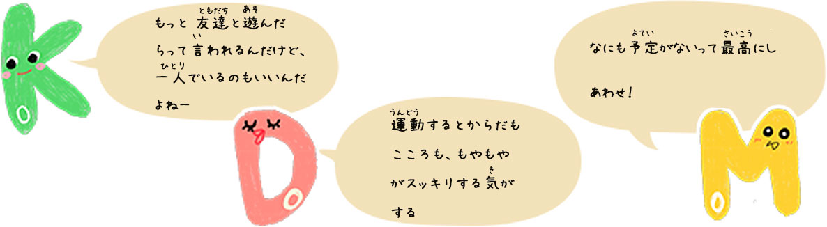 KoDoMoキャラクターのコメント　Ko「もっと 友達と遊んだらって言われるんだけど、一人でいるのもいいんだよねー」Do「運動するとからだもこころも、もやもやがスッキリする気がする」Mo「なにも予定がないって最高にしあわせ！」